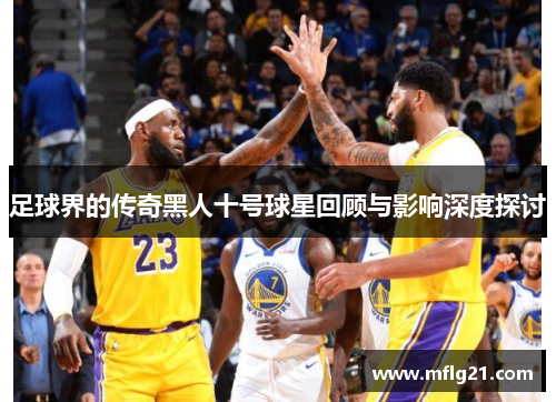 足球界的传奇黑人十号球星回顾与影响深度探讨